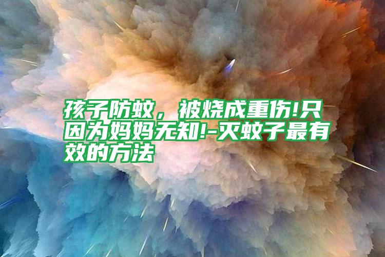 孩子防蚊,被烧成重伤!只因为妈妈无知!-灭蚊子最有效的方法