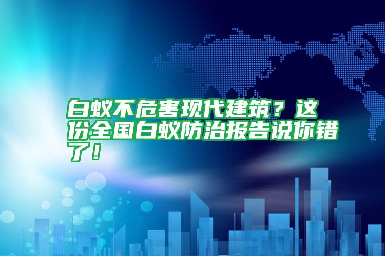 白蚁不危害现代建筑？这份全国白蚁防治报告说你错了！