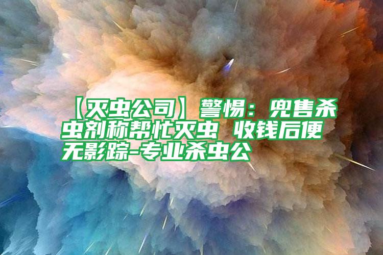 【灭虫公司】警惕:兜售杀虫剂称帮忙灭虫 收钱后便无影踪-专业杀虫公