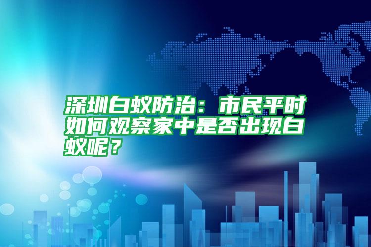 深圳白蚁防治:市民平时如何观察家中是否出现白蚁呢?
