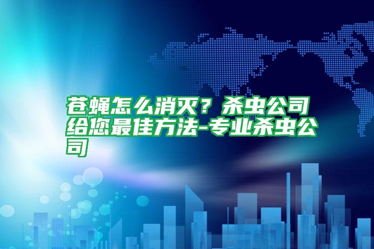 苍蝇怎么消灭?杀虫公司给您最佳方法-专业杀虫公司