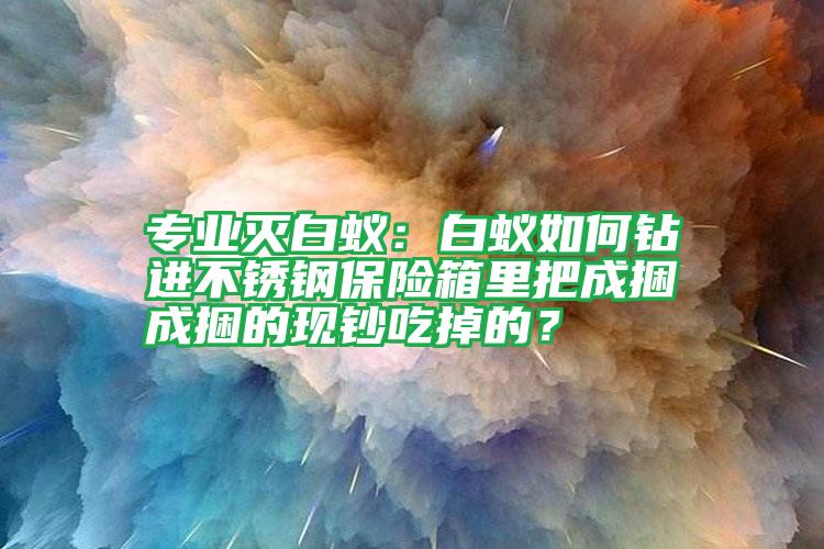 专业灭白蚁:白蚁如何钻进不锈钢保险箱里把成捆成捆的现钞吃掉的?