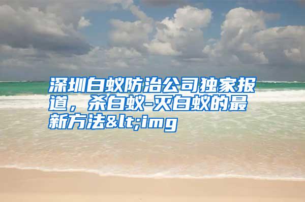 深圳白蚁防治公司独家报道,杀白蚁-灭白蚁的最新方法<img