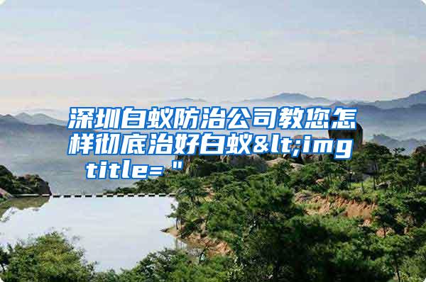 深圳白蚁防治公司教您怎样彻底治好白蚁<img title="