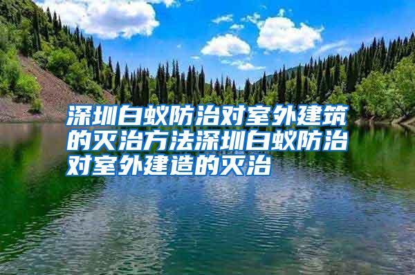 深圳白蚁防治对室外建筑的灭治方法深圳白蚁防治对室外建造的灭治