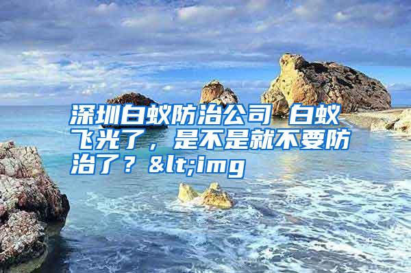 深圳白蚁防治公司 白蚁飞光了,是不是就不要防治了?<img