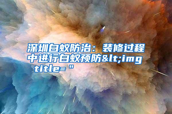 深圳白蚁防治:装修过程中进行白蚁预防<img title="