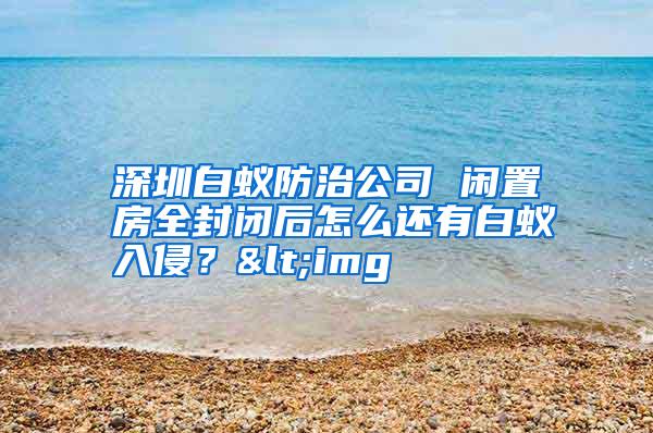 深圳白蚁防治公司 闲置房全封闭后怎么还有白蚁入侵?<img