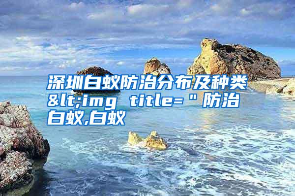 深圳白蚁防治分布及种类<img title=＂防治白蚁,白蚁