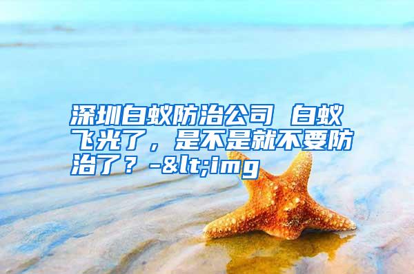 深圳白蚁防治公司 白蚁飞光了，是不是就不要防治了？-<img