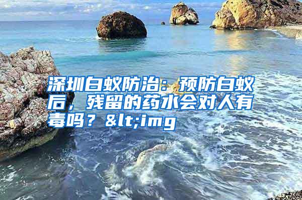 深圳白蚁防治:预防白蚁后,残留的药水会对人有毒吗?<img