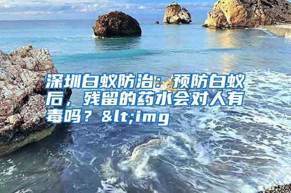 深圳白蚁防治：预防白蚁后，残留的药水会对人有毒吗？<img