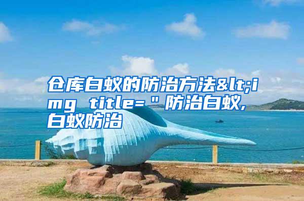 仓库白蚁的防治方法<img title=＂防治白蚁,白蚁防治