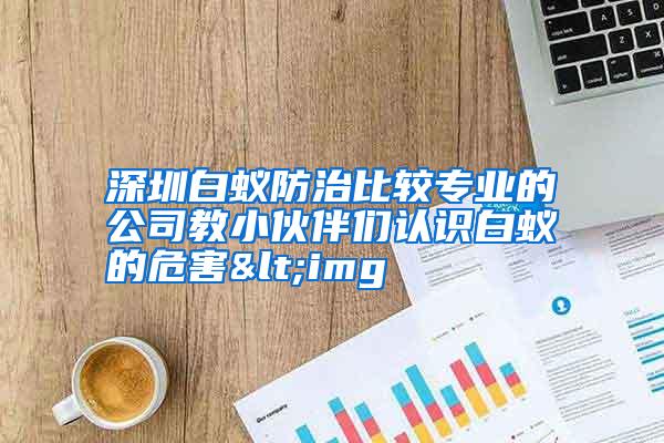 深圳白蚁防治比较专业的公司教小伙伴们认识白蚁的危害<img