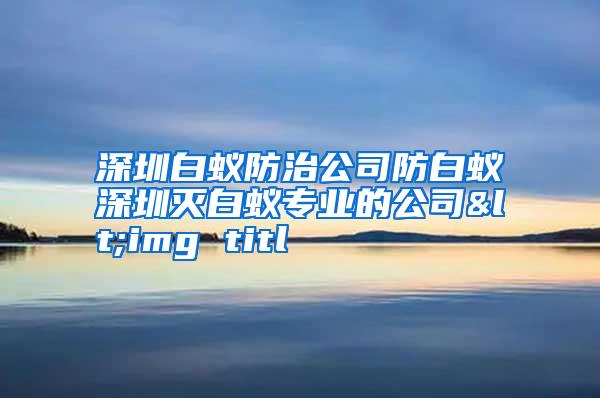 深圳白蚁防治公司防白蚁深圳灭白蚁专业的公司<img titl