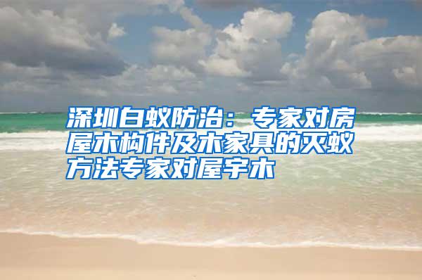 深圳白蚁防治：专家对房屋木构件及木家具的灭蚁方法专家对屋宇木