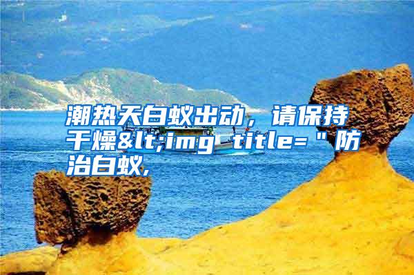 潮热天白蚁出动,请保持干燥<img title="防治白蚁,
