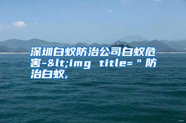 深圳白蚁防治公司白蚁危害-<img title="防治白蚁,