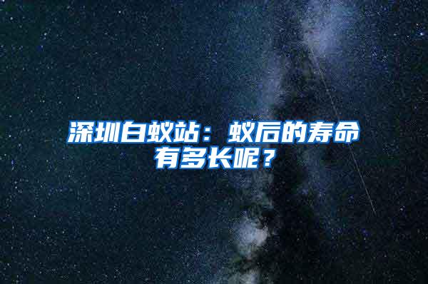 深圳白蚁站：蚁后的寿命有多长呢？