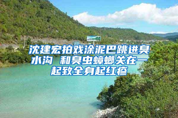 沈建宏拍戏涂泥巴跳进臭水沟 和臭虫蟑螂关在一起致全身起红疹