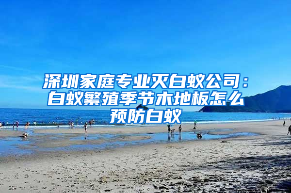 深圳家庭专业灭白蚁公司：白蚁繁殖季节木地板怎么预防白蚁