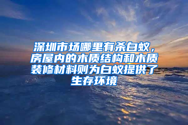 深圳市场哪里有杀白蚁，房屋内的木质结构和木质装修材料则为白蚁提供了生存环境