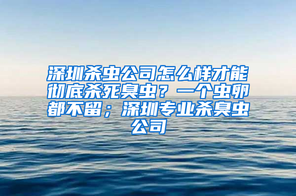 深圳杀虫公司怎么样才能彻底杀死臭虫？一个虫卵都不留；深圳专业杀臭虫公司