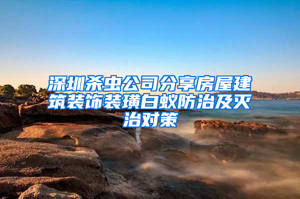 深圳杀虫公司分享房屋建筑装饰装璜白蚁防治及灭治对策