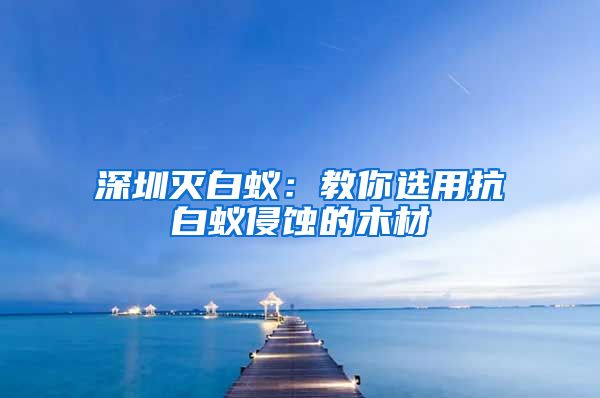 深圳灭白蚁：教你选用抗白蚁侵蚀的木材