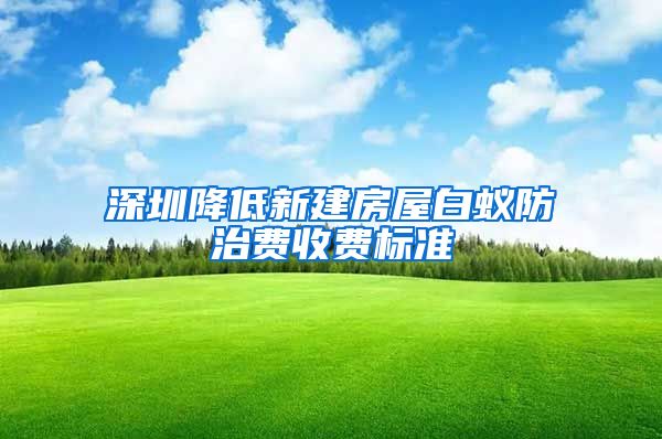 深圳降低新建房屋白蚁防治费收费标准